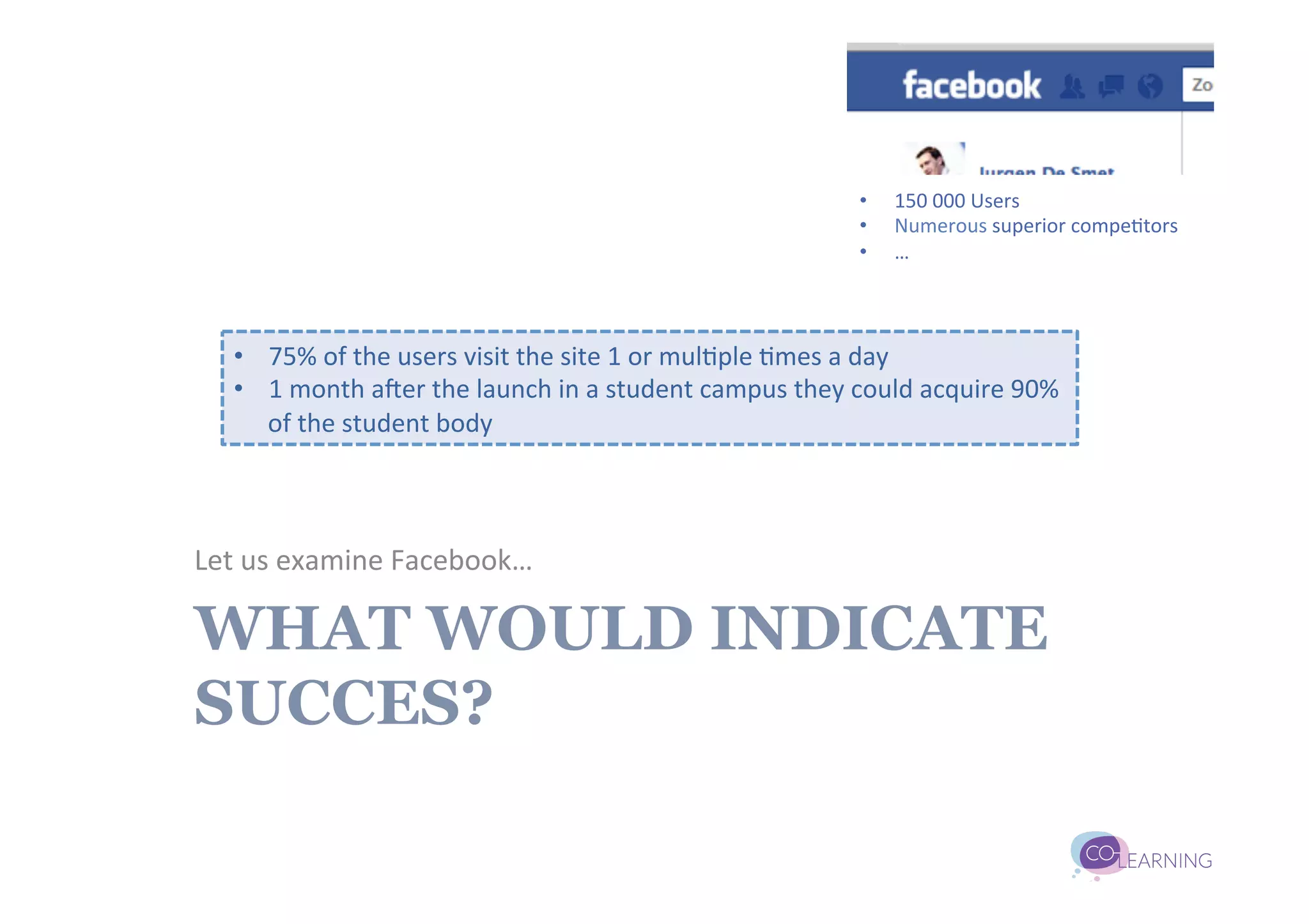 •    150	
  000	
  Users	
  
                                                                                      •    Numerous	
  superior	
  compe;tors	
  
                                                                                      •    …	
  



    •  75%	
  of	
  the	
  users	
  visit	
  the	
  site	
  1	
  or	
  mul;ple	
  ;mes	
  a	
  day	
  
    •  1	
  month	
  aUer	
  the	
  launch	
  in	
  a	
  student	
  campus	
  they	
  could	
  acquire	
  90%	
  
       of	
  the	
  student	
  body	
  



Let	
  us	
  examine	
  Facebook…	
  

WHAT WOULD INDICATE
SUCCES?
 