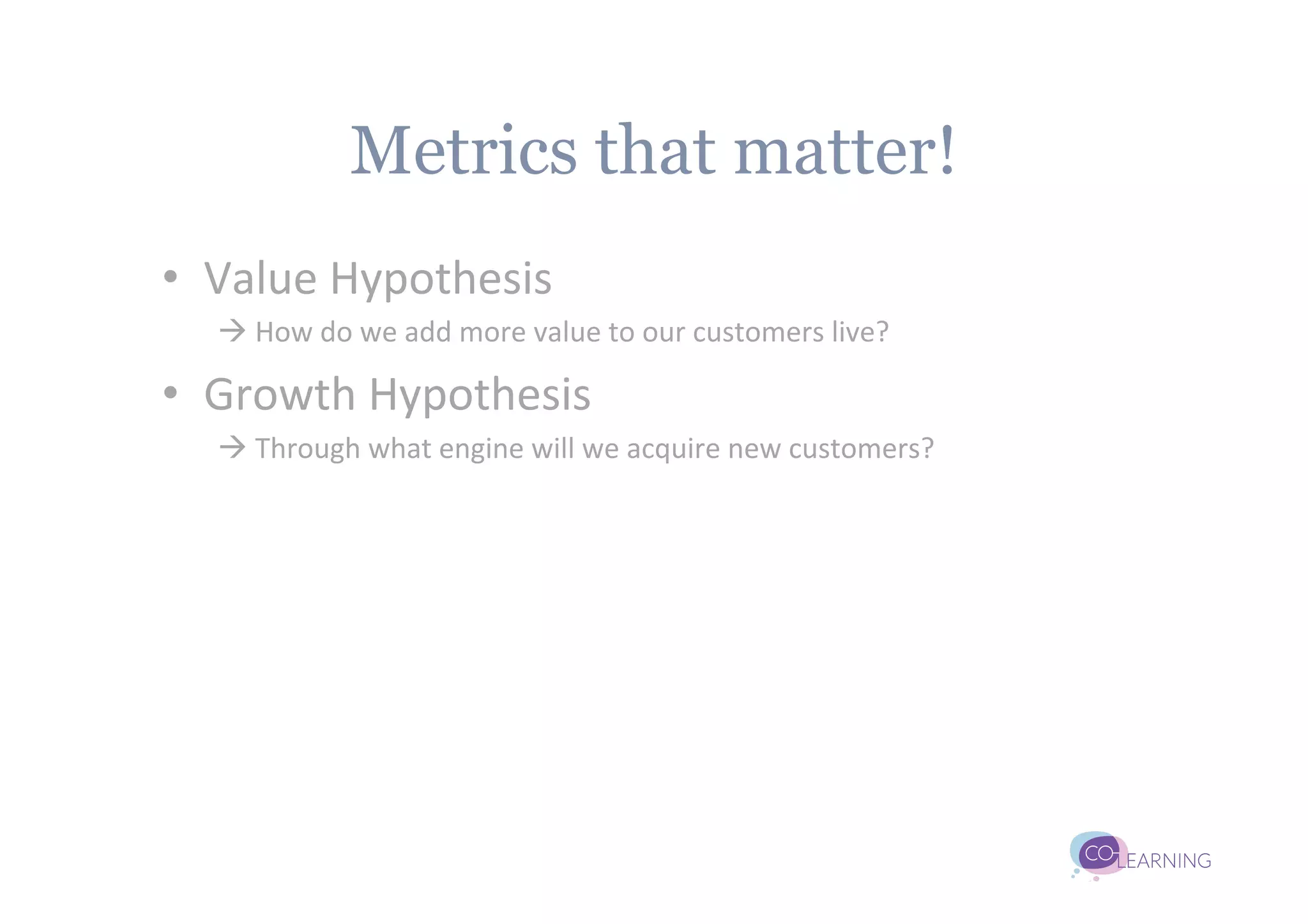 Metrics that matter!
•  Value	
  Hypothesis	
  
   à	
  How	
  do	
  we	
  add	
  more	
  value	
  to	
  our	
  customers	
  live?	
  

•  Growth	
  Hypothesis	
  
   à	
  Through	
  what	
  engine	
  will	
  we	
  acquire	
  new	
  customers?	
  
 
