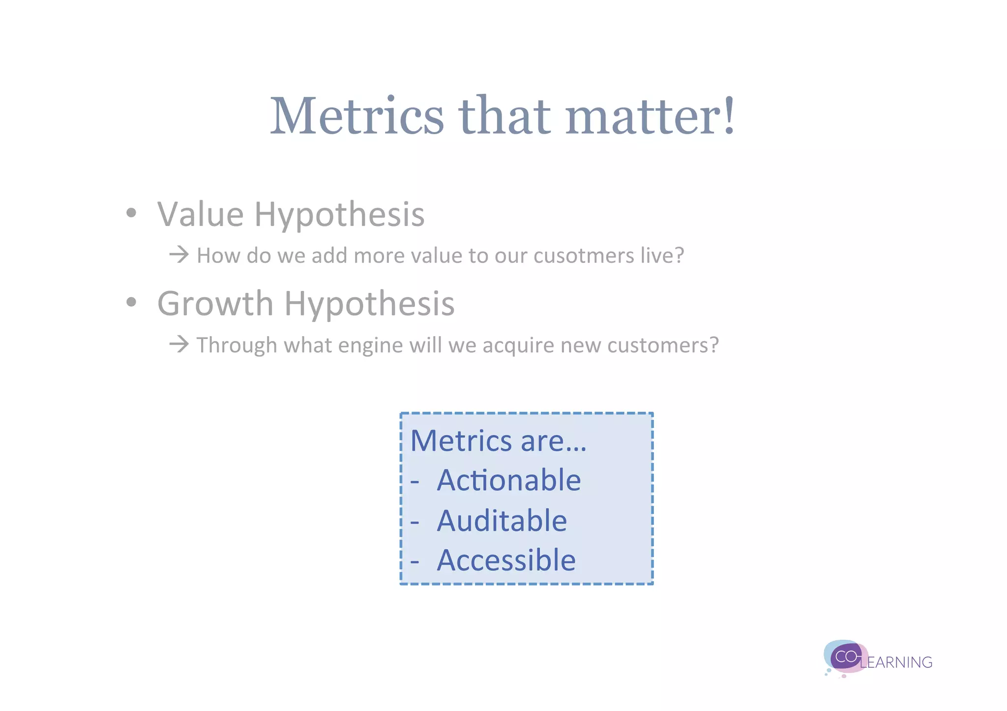 Metrics that matter!
•  Value	
  Hypothesis	
  
   à	
  How	
  do	
  we	
  add	
  more	
  value	
  to	
  our	
  cusotmers	
  live?	
  

•  Growth	
  Hypothesis	
  
   à	
  Through	
  what	
  engine	
  will	
  we	
  acquire	
  new	
  customers?	
  



                                         Metrics	
  are…	
  
                                         -­‐  Ac;onable	
  
                                         -­‐  Auditable	
  
                                         -­‐  Accessible	
  
 