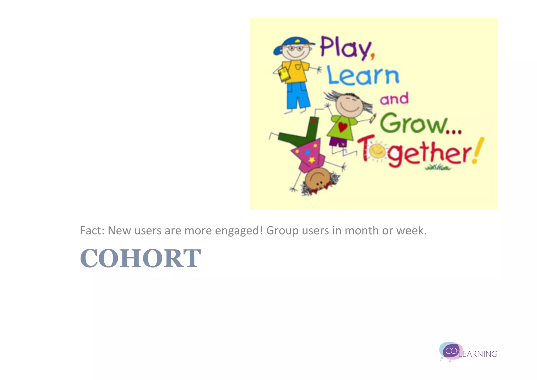 Fact:	
  New	
  users	
  are	
  more	
  engaged!	
  Group	
  users	
  in	
  month	
  or	
  week.	
  

COHORT
 