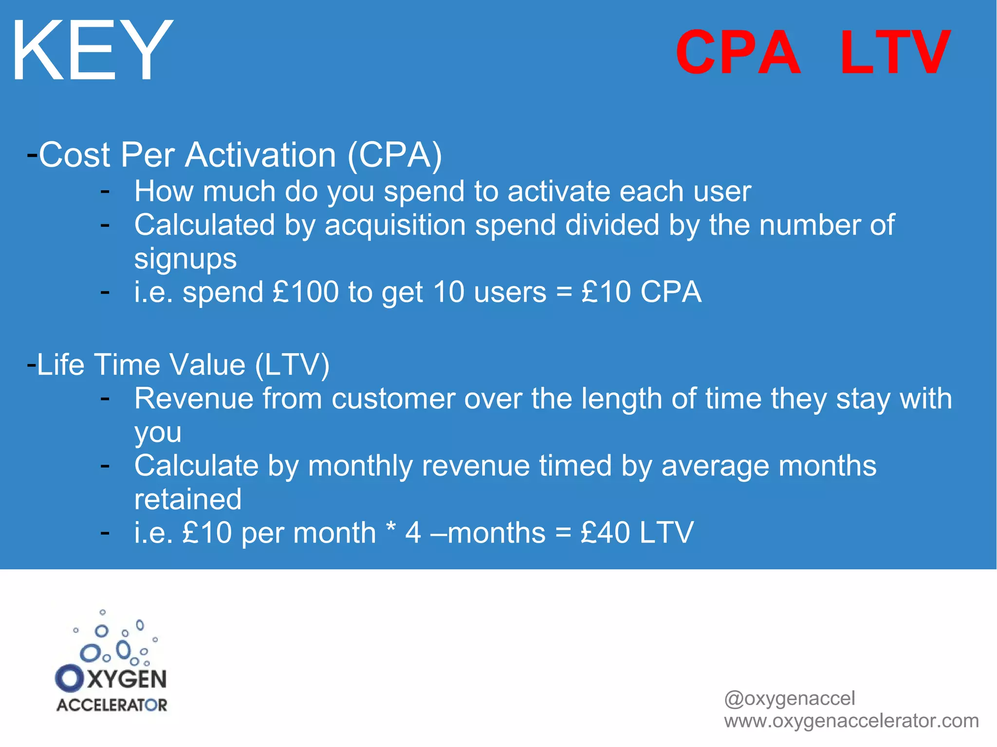 KEY 
CPA LTV 
@oxygenaccel 
www.oxygenaccelerator.com 
-Cost Per Activation (CPA) 
- How much do you spend to activate each user 
- Calculated by acquisition spend divided by the number of 
signups 
- i.e. spend £100 to get 10 users = £10 CPA 
-Life Time Value (LTV) 
- Revenue from customer over the length of time they stay with 
you 
- Calculate by monthly revenue timed by average months 
retained 
- i.e. £10 per month * 4 –months = £40 LTV 
 