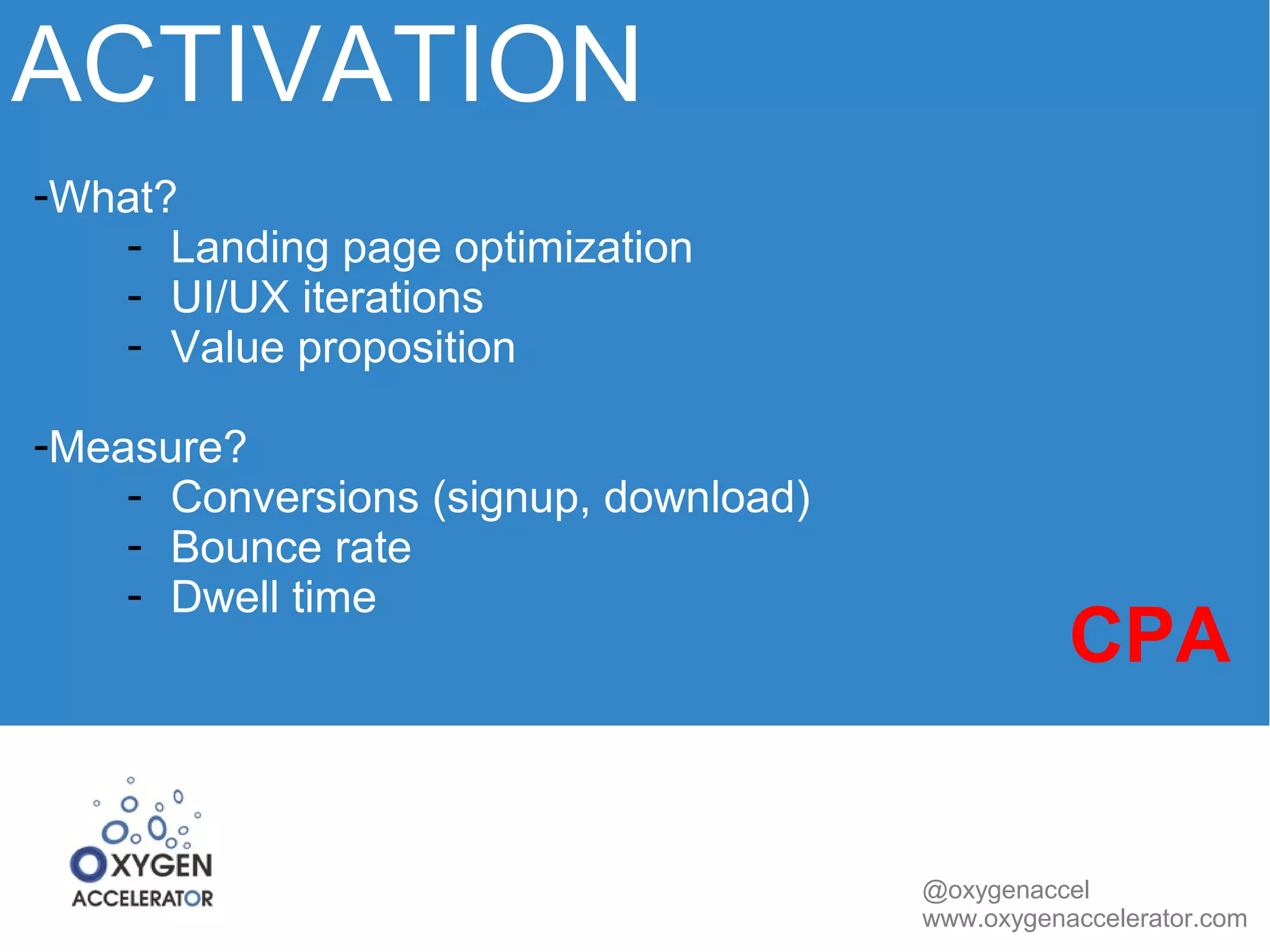 ACTIVATION 
@oxygenaccel 
www.oxygenaccelerator.com 
-What? 
- Landing page optimization 
- UI/UX iterations 
- Value proposition 
-Measure? 
- Conversions (signup, download) 
- Bounce rate 
- Dwell time CPA 
 