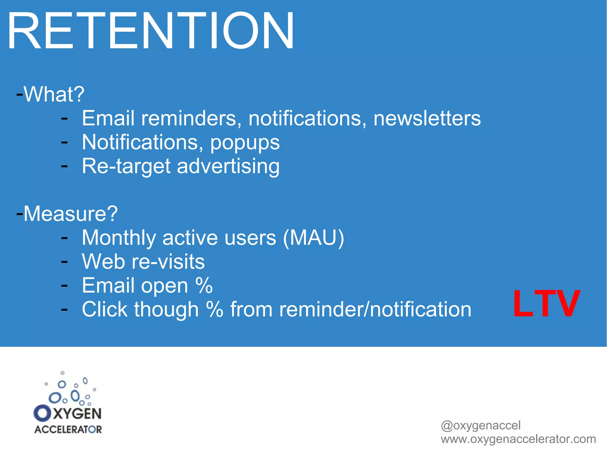 RETENTION 
@oxygenaccel 
www.oxygenaccelerator.com 
-What? 
- Email reminders, notifications, newsletters 
- Notifications, popups 
- Re-target advertising 
-Measure? 
- Monthly active users (MAU) 
- Web re-visits 
- Email open % 
- Click though % from reminder/notification LTV 
 
