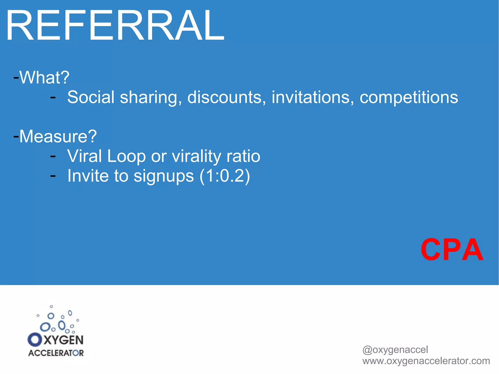 REFERRAL 
@oxygenaccel 
www.oxygenaccelerator.com 
-What? 
- Social sharing, discounts, invitations, competitions 
-Measure? 
- Viral Loop or virality ratio 
- Invite to signups (1:0.2) 
CPA 
 