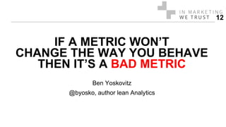 IF A METRIC WON’T
CHANGE THE WAY YOU BEHAVE
THEN IT’S A BAD METRIC
Ben Yoskovitz
@byosko, author lean Analytics
12
 
