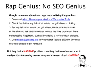 Rap Genius: No SEO Genius
Google recommends a 4-step approach to ﬁxing the problem:!
1. Download a list of links to your site from Webmaster Tools.!
2. Check this list for any links that violate our guidelines on linking.!
3. For any links that violate our guidelines, contact the webmaster !
of that site and ask that they either remove the links or prevent them!
from passing PageRank, such as by adding a rel="nofollow" attribute.!
4. Use the Disavow links tool in Webmaster Tools to disavow any links !
you were unable to get removed.!
But they had a MASSIVE problem… so they had to write a scraper to!
analyze 178k	
  URLs	
  using concurrency on a Heroku cloud. #NOTBAD!
 