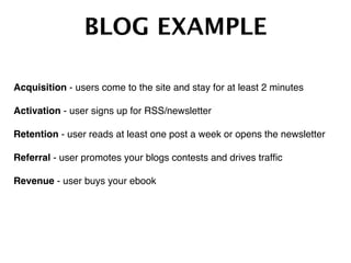 BLOG EXAMPLE!
Acquisition - users come to the site and stay for at least 2 minutes  
Activation - user signs up for RSS/newsletter  
Retention - user reads at least one post a week or opens the newsletter  
Referral - user promotes your blogs contests and drives trafﬁc  
Revenue - user buys your ebook !
 