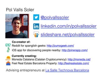   	
  @polvallssoler!
" "linkedin.com/in/polvallssoler!
" "slideshare.net/polvallssoler!
"!
Reddit for spanglish geeks: http://zumogeek.com/ !
iOS app for discovering people nearby: http://joinerapp.com/ !
Advising entrepreneurs at La Salle Technova Barcelona!
Pol Valls Soler !
	
  
Currently creating:!
Co-creator of:!
Moneda Catalana (Catalan Cryptocurrency): http://moneda.cat/ !
Feel Real Estate Barcelona Property: http://feelrealestate.com/ 	
  
 