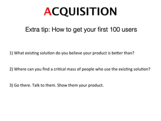 ACQUISITION!
Extra tip: How to get your ﬁrst 100 users!
1)	
  What	
  exisDng	
  soluDon	
  do	
  you	
  believe	
  your	
  product	
  is	
  beTer	
  than?	
  
2)	
  Where	
  can	
  you	
  ﬁnd	
  a	
  criDcal	
  mass	
  of	
  people	
  who	
  use	
  the	
  exisDng	
  soluDon?	
  
3)	
  Go	
  there.	
  Talk	
  to	
  them.	
  Show	
  them	
  your	
  product.	
  
 