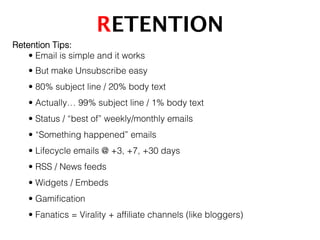 RETENTION!
Retention Tips:!
• Email is simple and it works!
• But make Unsubscribe easy!
• 80% subject line / 20% body text!
• Actually… 99% subject line / 1% body text!
• Status / “best of” weekly/monthly emails!
• “Something happened” emails!
• Lifecycle emails @ +3, +7, +30 days !
• RSS / News feeds!
• Widgets / Embeds!
• Gamiﬁcation!
• Fanatics = Virality + afﬁliate channels (like bloggers)!
 