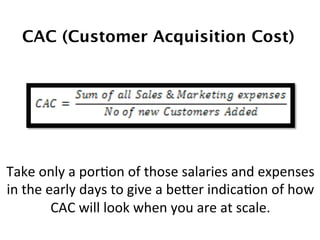 CAC (Customer Acquisition Cost)!
Take	
  only	
  a	
  porDon	
  of	
  those	
  salaries	
  and	
  expenses	
  
in	
  the	
  early	
  days	
  to	
  give	
  a	
  beTer	
  indicaDon	
  of	
  how	
  
CAC	
  will	
  look	
  when	
  you	
  are	
  at	
  scale.	
  
 
