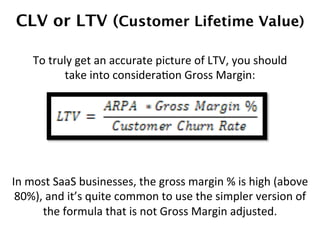 CLV or LTV (Customer Lifetime Value)!
In	
  most	
  SaaS	
  businesses,	
  the	
  gross	
  margin	
  %	
  is	
  high	
  (above	
  
80%),	
  and	
  it’s	
  quite	
  common	
  to	
  use	
  the	
  simpler	
  version	
  of	
  
the	
  formula	
  that	
  is	
  not	
  Gross	
  Margin	
  adjusted.	
  
To	
  truly	
  get	
  an	
  accurate	
  picture	
  of	
  LTV,	
  you	
  should	
  
take	
  into	
  consideraDon	
  Gross	
  Margin:	
  
 