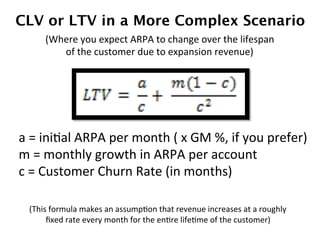 a	
  =	
  iniDal	
  ARPA	
  per	
  month	
  (	
  x	
  GM	
  %,	
  if	
  you	
  prefer)	
  
m	
  =	
  monthly	
  growth	
  in	
  ARPA	
  per	
  account	
  
c	
  =	
  Customer	
  Churn	
  Rate	
  (in	
  months)	
  
CLV or LTV in a More Complex Scenario
(Where	
  you	
  expect	
  ARPA	
  to	
  change	
  over	
  the	
  lifespan	
  
of	
  the	
  customer	
  due	
  to	
  expansion	
  revenue)	
  
(This	
  formula	
  makes	
  an	
  assumpDon	
  that	
  revenue	
  increases	
  at	
  a	
  roughly	
  
ﬁxed	
  rate	
  every	
  month	
  for	
  the	
  enDre	
  lifeDme	
  of	
  the	
  customer)	
  
 