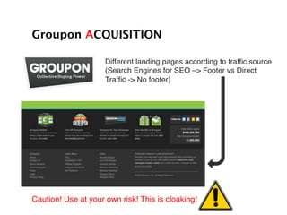 Different landing pages according to trafﬁc source!
(Search Engines for SEO –> Footer vs Direct !
Trafﬁc -> No footer)!
Groupon ACQUISITION!
Caution! Use at your own risk! This is cloaking!!
 