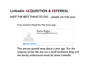 Linkedin ACQUISITION & REFERRAL!
!
This person passed away about a year ago. For the
majority of her life, she ran a small hardware shop and
she barely understood email, let alone LinkedIn.	

From Linkedin’s PeopleYou May Know page…	

(NOT THE BEST THING TO DO… people can hate you)	

 