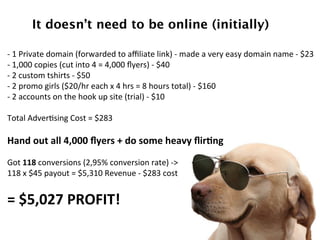 It doesn’t need to be online (initially)!
	
  
-­‐	
  1	
  Private	
  domain	
  (forwarded	
  to	
  aﬃliate	
  link)	
  -­‐	
  made	
  a	
  very	
  easy	
  domain	
  name	
  -­‐	
  $23	
  
-­‐	
  1,000	
  copies	
  (cut	
  into	
  4	
  =	
  4,000	
  ﬂyers)	
  -­‐	
  $40	
  
-­‐	
  2	
  custom	
  tshirts	
  -­‐	
  $50	
  
-­‐	
  2	
  promo	
  girls	
  ($20/hr	
  each	
  x	
  4	
  hrs	
  =	
  8	
  hours	
  total)	
  -­‐	
  $160	
  
-­‐	
  2	
  accounts	
  on	
  the	
  hook	
  up	
  site	
  (trial)	
  -­‐	
  $10	
  	
  
	
  
Total	
  AdverDsing	
  Cost	
  =	
  $283	
  
	
  
Hand	
  out	
  all	
  4,000	
  ﬂyers	
  +	
  do	
  some	
  heavy	
  ﬂir=ng	
  
	
  
Got	
  118	
  conversions	
  (2,95%	
  conversion	
  rate)	
  -­‐>	
  	
  
118	
  x	
  $45	
  payout	
  =	
  $5,310	
  Revenue	
  -­‐	
  $283	
  cost	
  	
  	
  
	
  
=	
  $5,027	
  PROFIT!	
  
	
  
 