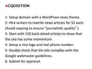 ACQUISITION!
1-­‐	
  Setup	
  domain	
  with	
  a	
  WordPress	
  news	
  theme.	
  
2-­‐	
  Hire	
  writers	
  to	
  rewrite	
  news	
  arDcles	
  for	
  $2	
  each.	
  
(Avoid	
  copying	
  to	
  ensure	
  “journalisDc	
  quality”.)	
  
3-­‐	
  Start	
  with	
  150	
  back-­‐dated	
  arDcles	
  to	
  show	
  that	
  
the	
  site	
  has	
  some	
  momentum.	
  
4-­‐	
  Setup	
  a	
  nice	
  logo	
  and	
  real	
  phone	
  number.	
  
5-­‐	
  Double	
  check	
  that	
  the	
  site	
  complies	
  with	
  the	
  
Google	
  webmaster	
  guidelines.	
  
6-­‐	
  Submit	
  for	
  approval.	
  
	
  
 