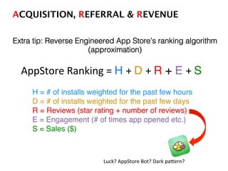 Extra tip: Reverse Engineered App Store’s ranking algorithm
(approximation)!
AppStore	
  Ranking	
  =	
  H +	
  D +	
  R + E +	
  S	
  
!
!H = # of installs weighted for the past few hours!
!D = # of installs weighted for the past few days!
!R = Reviews (star rating + number of reviews)!
!E = Engagement (# of times app opened etc.) !
!S = Sales ($)!
!
!
Luck?	
  AppStore	
  Bot?	
  Dark	
  paTern?	
  
ACQUISITION, REFERRAL & REVENUE!
 