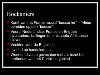 Boekaniers Komt van het Franse woord “boucanier” = “vlees bereiden op een “boucan” Vooral Nederlandse, Franse en Engelse avonturiers, ballingen en ontsnapte Afrikaanse slaven Vochten voor de Engelsen  Invloed op handelsroutes Wonnen diverse gevechten met als inzet het territorium van het Caribisch gebied 
