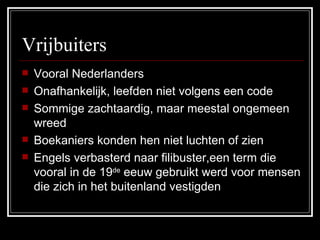 Vrijbuiters Vooral Nederlanders Onafhankelijk, leefden niet volgens een code Sommige zachtaardig, maar meestal ongemeen wreed Boekaniers konden hen niet luchten of zien Engels verbasterd naar filibuster,een term die vooral in de 19 de  eeuw gebruikt werd voor mensen die zich in het buitenland vestigden  