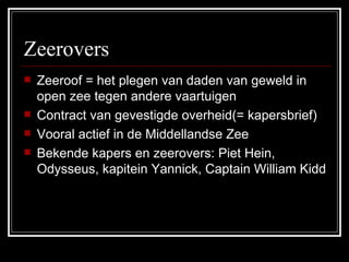 Zeerovers Zeeroof = het plegen van daden van geweld in open zee tegen andere vaartuigen Contract van gevestigde overheid(= kapersbrief) Vooral actief in de Middellandse Zee Bekende kapers en zeerovers: Piet Hein, Odysseus, kapitein Yannick, Captain William Kidd 