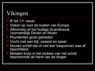 Vikingen 8 e  tot 11 e   eeuw Doken op voor de kusten van Europa Afkomstig uit het huidige Scandinavië, voornamelijk Denen en Noren Plunderden grote gebieden Vocht met een bijl, zwaard en speer Houten schild dat of met leer bespannen was of beschilderd Metalen knop in het midden van het schild beschermde de hand van de drager 