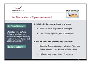 EMPFEHLUNGEN



     Im Fluss bleiben - Klippen vermeiden!

                             3. Halt in der Bewegung finden und geben
 Im Fluss bleiben!
                                  Offen für neue (unperfekte) Lösungen
„Nicht zu viel auf die
Fahne schreiben, dann             Kein festes Programm, keine Bürokratie
werden sie unglaubwürdig
– sollten klaren Fokus auf
Sozialem haben.“             4. Auf das Wohl der Mehrheit konzentrieren

 Sozialer Nutzen!                 Konkrete Themen besetzen, die dem ‚Wohl des
                                   Volkes‘ dienen – und für den Wandel stehen.

                                  15 Forderungen statt langes Programm

                                                                              Chart
                                                                             22
 