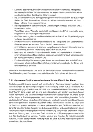 •	 Elemente des Individualverkehrs mit dem öffentlichen Verkehrsnetz intelligent zu
verbinden (Park+Ride, Parken+Mitfahren, Radwege, Fahrradparkplätze an wichti-
gen Knotenpunkten, Car-Sharing, Mitfahrzentrale),
•	 die Zusammenarbeit und den regelmäßigen Informationsaustausch der zuständigen
Stellen der Stadt Jena und des städtischen Nahverkehrsunternehmens mit dem
Saale-Holzland-Kreis zu intensivieren,
•	 die Mitgliedschaft im Verkehrsverbund Mittelthüringen (VMT) zu evaluieren und Al-
ternativen zu prüfen,
•	 Vorschläge, Ideen, Wünsche sowie Kritik von Nutzern des ÖPNV regelmäßig abzu-
fragen und in die Planungen einzuarbeiten,
•	 die Fortschreibung des Jenaer Nahverkehrsplans in Zukunft als Bürgerbeteiligungs-
verfahren zu organisieren,
•	 den Kundenservice, den Internetauftritt sowie die Transparenz aller Geschäftsaktivi-
täten der Jenaer Nahverkehrs GmbH deutlich zu verbessern,
•	 ein intelligentes Verkehrsmanagement (Ampelsteuerung, Verkehrsflussoptimierung,
Kreisverkehre, sinnvolle Priorisierung des ÖPNV) einzuführen,
•	 beginnend mit einer Gebührenbefreiung für Kinder und Jugendliche schrittweise
einen fahrscheinlosen Nahverkehr zu etablieren, um die Innenstadt vom motorisier-
ten Individualverkehr zu entlasten und
•	 für die nachhaltige Verbesserung der Jenaer Verkehrsinfrastruktur und die Finan-
zierung des fahrscheinlosen Nahverkehrs eine Nahverkehrsabgabe für Bürger und
Unternehmen zu erheben.
Mobilität in Jena bedeutet für uns auch, die Erreichbarkeit von Fernzielen sicherzustellen.
Eine Abkopplung vom Fernverkehr durch die Deutsche Bahn lehnen wir daher ab.
3.3 Lebensraum Stadt - menschenfreundlicher öffentlicher Raum
Die Lebensqualität in Jena spiegelt sich im öffentlichen Raum und dessen kreativen Mög-
lichkeiten wider. Bei der Raumplanung und Flächennutzung sollten Kultur, Freizeit und Auf-
enthaltsqualität gegenüber Industrie, Mobilität oder Handel eine höhere Priorität einnehmen.
Die PIRATEN Jena setzen sich für eine aktive Gestaltung von familien- und kinderfreund-
lichen, naturnahen und kostenlos nutzbaren öffentlichen Stadtbereichen ein. Dabei dürfen
außen liegende Stadtteile gegenüber der Innenstadt nicht vernachlässigt werden. Große
städtebauliche Projekte wie auf dem Eichplatz oder Inselplatz nur unter dem Gesichtspunkt
der Rendite potentieller Investoren zu planen und zu verwirklichen, schadet auf lange Sicht
der Stadt und schließt Menschen und Natur gleichermaßen aus. Die Piraten sprechen sich
daher für eine kleinteilige, fantasievolle Bebauung mit Grün- und Aufenthaltszonen, einem
vielfältigen Einzelhandelsangebot und einer Verzahnung von privater, öffentlicher und ge-
werblicher Nutzung aus. Lebensraum Stadt bedeutet auch Bürgerengagement und -initia-
tive. Für Stadtteilzentren, Vereine, Projekte, Musiker und Künstler, für nichtkommerzielle
kulturelle, soziale oder politische Nutzung muss die Stadt zukünftig kostengünstigen oder
kostenfreien Raum anbieten.
 