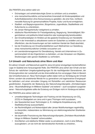 Die PIRATEN Jena stehen dafür ein:
•	 Grünanlagen und verkehrsberuhigte Zonen zu schützen und zu erweitern,
•	 eine menschenfreundliche und barrierefreie Innenstadt mit Kinderspielplätzen und
Aufenthaltsbereichen ohne Konsumzwang zu gestalten, die eine freie, nichtkom-
merzielle Nutzung für gemeinschaftliche Projekte, Kultur und Kunst ermöglichen,
•	 Stadtteil- und Begegnungszentren, Bürgerbüros, Jugendklubs, Stadtteilfeste und
Kulturräume zu unterstützen,
•	 die Jenaer Kleingartenkultur weitgehend zu erhalten,
•	 städtische Räumlichkeiten für Freizeitgestaltung, Begegnung, Vereinstätigkeit, Bür-
gerinitiativen und politische Arbeit kostenfrei oder kostengünstig bereitzustellen,
•	 den Einzelhandelsplan im Hinblick auf die geplante Erweiterung von Handelsflä-
chen in der Innenstadt zu aktualisieren sowie ein Gutachten zu erstellen und zu ver-
öffentlichen, das die Auswirkungen auf den restlichen Handel der Stadt abschätzt,
•	 bei der Erweiterung von Einzelhandelsflächen auch Maßnahmen zur Gestaltung
eines menschenfreundlichen Umfelds vorzusehen und
•	 ein Leerstandsmanagement für Dienstleistung, Handel und Unternehmen in Zu-
sammenarbeit mit den Eigentümern zu betreiben, um das Verwaisen von Objekten,
Straßenzügen oder ganzen Stadtteilen zu verhindern.
3.4 Umwelt- und Naturschutz ohne Wenn und Aber
Ein aktiver Umwelt- und Naturschutz spielt für Jena mit seiner einzigartigen landschaftlichen
Lage im Saaletal eine herausragende Rolle. Die PIRATEN Jena sehen den Erhalt und den
Schutz der natürlichen Umgebungsbedingungen für die nachfolgenden Generationen, der
Erholungsfunktion der Landschaft und der Artenvielfalt als ihre vorrangigen Ziele im Bereich
des Umweltschutzes an. Neue Technologien sollten dabei nicht zur Schädigung der Umwelt
führen, sondern die anstehende Wende hin zu generativen und regenerativen Energiequel-
len befördern und einen sinnvollen Umgang mit Rohstoffen und natürlichen Ressourcen
gewährleisten. Angesichts der Bedeutung des Naturschutzgroßprojekts „Orchideenregion
Jena – Muschelkalkhänge im Mittleren Saaletal“ und weiterer – auch europäisch ausgewie-
sener - Naturschutzgebiete sollte die Erzielung von Erträgen nicht im Vordergrund stehen.
Die PIRATEN Jena stehen dafür ein:
•	 umweltschädigende Technologien wie Fracking und die Verpressung von CO2
(CCS) im Stadtgebiet von Jena und in ganz Thüringen nicht zuzulassen,
•	 das Sparpotential neuer Technologien (z. B. intelligente Ampelsteuerung, LED-
Stadtbeleuchtung) auszuschöpfen,
•	 die Rechtmäßigkeit und Notwendigkeit aller Jenaer Mobilfunkanlagen regelmäßig
zu überprüfen, insbesondere zur Minimierung von elektromagnetischen Strahlenbe-
lastungen,
•	 die dauerhafte Finanzierung des Naturschutzgroßprojekts „Orchideen-Muschelkalk-
hänge im Mittleren Saaletal“ sicherzustellen,
•	 Grünflächen und städtische Wälder weder zu privatisieren, noch in eine Stiftung
auszugliedern, um sie nicht der demokratischen Kontrolle zu entziehen,
 