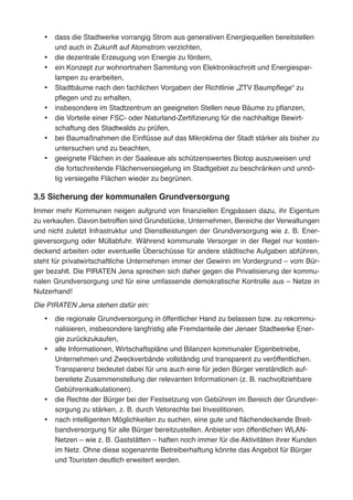 •	 dass die Stadtwerke vorrangig Strom aus generativen Energiequellen bereitstellen
und auch in Zukunft auf Atomstrom verzichten,
•	 die dezentrale Erzeugung von Energie zu fördern,
•	 ein Konzept zur wohnortnahen Sammlung von Elektronikschrott und Energiespar-
lampen zu erarbeiten,
•	 Stadtbäume nach den fachlichen Vorgaben der Richtlinie „ZTV Baumpflege“ zu
pflegen und zu erhalten,
•	 insbesondere im Stadtzentrum an geeigneten Stellen neue Bäume zu pflanzen,
•	 die Vorteile einer FSC- oder Naturland-Zertifizierung für die nachhaltige Bewirt-
schaftung des Stadtwalds zu prüfen,
•	 bei Baumaßnahmen die Einflüsse auf das Mikroklima der Stadt stärker als bisher zu
untersuchen und zu beachten,
•	 geeignete Flächen in der Saaleaue als schützenswertes Biotop auszuweisen und
die fortschreitende Flächenversiegelung im Stadtgebiet zu beschränken und unnö-
tig versiegelte Flächen wieder zu begrünen.
3.5 Sicherung der kommunalen Grundversorgung
Immer mehr Kommunen neigen aufgrund von finanziellen Engpässen dazu, ihr Eigentum
zu verkaufen. Davon betroffen sind Grundstücke, Unternehmen, Bereiche der Verwaltungen
und nicht zuletzt Infrastruktur und Dienstleistungen der Grundversorgung wie z. B. Ener-
gieversorgung oder Müllabfuhr. Während kommunale Versorger in der Regel nur kosten-
deckend arbeiten oder eventuelle Überschüsse für andere städtische Aufgaben abführen,
steht für privatwirtschaftliche Unternehmen immer der Gewinn im Vordergrund – vom Bür-
ger bezahlt. Die PIRATEN Jena sprechen sich daher gegen die Privatisierung der kommu-
nalen Grundversorgung und für eine umfassende demokratische Kontrolle aus – Netze in
Nutzerhand!
Die PIRATEN Jena stehen dafür ein:
•	 die regionale Grundversorgung in öffentlicher Hand zu belassen bzw. zu rekommu-
nalisieren, insbesondere langfristig alle Fremdanteile der Jenaer Stadtwerke Ener-
gie zurückzukaufen,
•	 alle Informationen, Wirtschaftspläne und Bilanzen kommunaler Eigenbetriebe,
Unternehmen und Zweckverbände vollständig und transparent zu veröffentlichen.
Transparenz bedeutet dabei für uns auch eine für jeden Bürger verständlich auf-
bereitete Zusammenstellung der relevanten Informationen (z. B. nachvollziehbare
Gebührenkalkulationen).
•	 die Rechte der Bürger bei der Festsetzung von Gebühren im Bereich der Grundver-
sorgung zu stärken, z. B. durch Vetorechte bei Investitionen.
•	 nach intelligenten Möglichkeiten zu suchen, eine gute und flächendeckende Breit-
bandversorgung für alle Bürger bereitzustellen. Anbieter von öffentlichen WLAN-
Netzen – wie z. B. Gaststätten – haften noch immer für die Aktivitäten ihrer Kunden
im Netz. Ohne diese sogenannte Betreiberhaftung könnte das Angebot für Bürger
und Touristen deutlich erweitert werden.
 