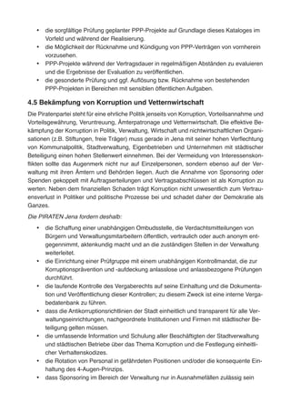 •	 die sorgfältige Prüfung geplanter PPP-Projekte auf Grundlage dieses Kataloges im
Vorfeld und während der Realisierung.
•	 die Möglichkeit der Rücknahme und Kündigung von PPP-Verträgen von vornherein
vorzusehen.
•	 PPP-Projekte während der Vertragsdauer in regelmäßigen Abständen zu evaluieren
und die Ergebnisse der Evaluation zu veröffentlichen.
•	 die gesonderte Prüfung und ggf. Auflösung bzw. Rücknahme von bestehenden
PPP-Projekten in Bereichen mit sensiblen öffentlichen Aufgaben.
4.5 Bekämpfung von Korruption und Vetternwirtschaft
Die Piratenpartei steht für eine ehrliche Politik jenseits von Korruption, Vorteilsannahme und
Vorteilsgewährung, Veruntreuung, Ämterpatronage und Vetternwirtschaft. Die effektive Be-
kämpfung der Korruption in Politik, Verwaltung, Wirtschaft und nichtwirtschaftlichen Organi-
sationen (z.B. Stiftungen, freie Träger) muss gerade in Jena mit seiner hohen Verflechtung
von Kommunalpolitik, Stadtverwaltung, Eigenbetrieben und Unternehmen mit städtischer
Beteiligung einen hohen Stellenwert einnehmen. Bei der Vermeidung von Interessenskon-
flikten sollte das Augenmerk nicht nur auf Einzelpersonen, sondern ebenso auf der Ver-
waltung mit ihren Ämtern und Behörden liegen. Auch die Annahme von Sponsoring oder
Spenden gekoppelt mit Auftragserteilungen und Vertragsabschlüssen ist als Korruption zu
werten. Neben dem finanziellen Schaden trägt Korruption nicht unwesentlich zum Vertrau-
ensverlust in Politiker und politische Prozesse bei und schadet daher der Demokratie als
Ganzes.
Die PIRATEN Jena fordern deshalb:
•	 die Schaffung einer unabhängigen Ombudsstelle, die Verdachtsmitteilungen von
Bürgern und Verwaltungsmitarbeitern öffentlich, vertraulich oder auch anonym ent-
gegennimmt, aktenkundig macht und an die zuständigen Stellen in der Verwaltung
weiterleitet.
•	 die Einrichtung einer Prüfgruppe mit einem unabhängigen Kontrollmandat, die zur
Korruptionsprävention und -aufdeckung anlasslose und anlassbezogene Prüfungen
durchführt.
•	 die laufende Kontrolle des Vergaberechts auf seine Einhaltung und die Dokumenta-
tion und Veröffentlichung dieser Kontrollen; zu diesem Zweck ist eine interne Verga-
bedatenbank zu führen.
•	 dass die Antikorruptionsrichtlinien der Stadt einheitlich und transparent für alle Ver-
waltungseinrichtungen, nachgeordnete Institutionen und Firmen mit städtischer Be-
teiligung gelten müssen.
•	 die umfassende Information und Schulung aller Beschäftigten der Stadtverwaltung
und städtischen Betriebe über das Thema Korruption und die Festlegung einheitli-
cher Verhaltenskodizes.
•	 die Rotation von Personal in gefährdeten Positionen und/oder die konsequente Ein-
haltung des 4-Augen-Prinzips.
•	 dass Sponsoring im Bereich der Verwaltung nur in Ausnahmefällen zulässig sein
 