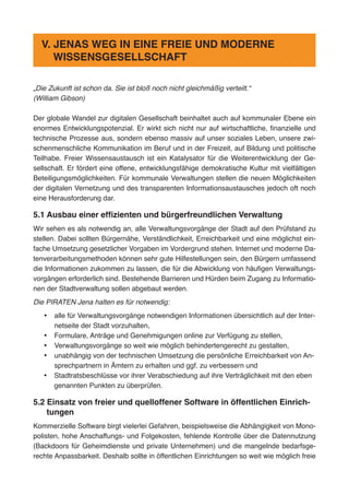 „Die Zukunft ist schon da. Sie ist bloß noch nicht gleichmäßig verteilt.“
(William Gibson)
Der globale Wandel zur digitalen Gesellschaft beinhaltet auch auf kommunaler Ebene ein
enormes Entwicklungspotenzial. Er wirkt sich nicht nur auf wirtschaftliche, finanzielle und
technische Prozesse aus, sondern ebenso massiv auf unser soziales Leben, unsere zwi-
schenmenschliche Kommunikation im Beruf und in der Freizeit, auf Bildung und politische
Teilhabe. Freier Wissensaustausch ist ein Katalysator für die Weiterentwicklung der Ge-
sellschaft. Er fördert eine offene, entwicklungsfähige demokratische Kultur mit vielfältigen
Beteiligungsmöglichkeiten. Für kommunale Verwaltungen stellen die neuen Möglichkeiten
der digitalen Vernetzung und des transparenten Informationsaustausches jedoch oft noch
eine Herausforderung dar.
5.1 Ausbau einer effizienten und bürgerfreundlichen Verwaltung
Wir sehen es als notwendig an, alle Verwaltungsvorgänge der Stadt auf den Prüfstand zu
stellen. Dabei sollten Bürgernähe, Verständlichkeit, Erreichbarkeit und eine möglichst ein-
fache Umsetzung gesetzlicher Vorgaben im Vordergrund stehen. Internet und moderne Da-
tenverarbeitungsmethoden können sehr gute Hilfestellungen sein, den Bürgern umfassend
die Informationen zukommen zu lassen, die für die Abwicklung von häufigen Verwaltungs-
vorgängen erforderlich sind. Bestehende Barrieren und Hürden beim Zugang zu Informatio-
nen der Stadtverwaltung sollen abgebaut werden.
Die PIRATEN Jena halten es für notwendig:
•	 alle für Verwaltungsvorgänge notwendigen Informationen übersichtlich auf der Inter-
netseite der Stadt vorzuhalten,
•	 Formulare, Anträge und Genehmigungen online zur Verfügung zu stellen,
•	 Verwaltungsvorgänge so weit wie möglich behindertengerecht zu gestalten,
•	 unabhängig von der technischen Umsetzung die persönliche Erreichbarkeit von An-
sprechpartnern in Ämtern zu erhalten und ggf. zu verbessern und
•	 Stadtratsbeschlüsse vor ihrer Verabschiedung auf ihre Verträglichkeit mit den eben
genannten Punkten zu überprüfen.
5.2 Einsatz von freier und quelloffener Software in öffentlichen Einrich-
tungen
Kommerzielle Software birgt vielerlei Gefahren, beispielsweise die Abhängigkeit von Mono-
polisten, hohe Anschaffungs- und Folgekosten, fehlende Kontrolle über die Datennutzung
(Backdoors für Geheimdienste und private Unternehmen) und die mangelnde bedarfsge-
rechte Anpassbarkeit. Deshalb sollte in öffentlichen Einrichtungen so weit wie möglich freie
V. JENAS WEG IN EINE FREIE UND MODERNE
WISSENSGESELLSCHAFT
 