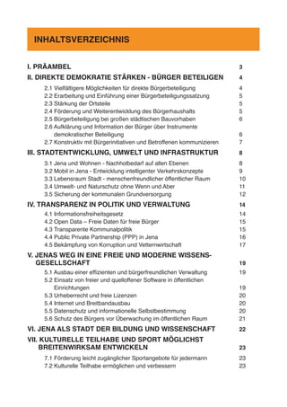 I. PRÄAMBEL	 3
II. DIREKTE DEMOKRATIE STÄRKEN - BÜRGER BETEILIGEN 	 4
2.1 Vielfältigere Möglichkeiten für direkte Bürgerbeteiligung	 4
2.2 Erarbeitung und Einführung einer Bürgerbeteiligungssatzung	 5
2.3 Stärkung der Ortsteile	 5
2.4 Förderung und Weiterentwicklung des Bürgerhaushalts	 5
2.5 Bürgerbeteiligung bei großen städtischen Bauvorhaben	 6
2.6 Aufklärung und Information der Bürger über Instrumente
demokratischer Beteiligung	 6
2.7 Konstruktiv mit Bürgerinitiativen und Betroffenen kommunizieren	 7
III. STADTENTWICKLUNG, UMWELT UND INFRASTRUKTUR 	 8
3.1 Jena und Wohnen - Nachholbedarf auf allen Ebenen	 8
3.2 Mobil in Jena - Entwicklung intelligenter Verkehrskonzepte	 9
3.3 Lebensraum Stadt - menschenfreundlicher öffentlicher Raum	 10
3.4 Umwelt- und Naturschutz ohne Wenn und Aber	 11
3.5 Sicherung der kommunalen Grundversorgung	 12
IV. TRANSPARENZ IN POLITIK UND VERWALTUNG 	 14
4.1 Informationsfreiheitsgesetz	 14
4.2 Open Data – Freie Daten für freie Bürger	 15
4.3 Transparente Kommunalpolitik	 15
4.4 Public Private Partnership (PPP) in Jena	 16
4.5 Bekämpfung von Korruption und Vetternwirtschaft	 17
V. JENAS WEG IN EINE FREIE UND MODERNE WISSENS-
GESELLSCHAFT 	 19
5.1 Ausbau einer effizienten und bürgerfreundlichen Verwaltung	 19
5.2 Einsatz von freier und quelloffener Software in öffentlichen
Einrichtungen	19
5.3 Urheberrecht und freie Lizenzen	 20
5.4 Internet und Breitbandausbau	 20
5.5 Datenschutz und informationelle Selbstbestimmung	 20
5.6 Schutz des Bürgers vor Überwachung im öffentlichen Raum	 21
VI. JENA ALS STADT DER BILDUNG UND WISSENSCHAFT	 22
VII. KULTURELLE TEILHABE UND SPORT MÖGLICHST
BREITENWIRKSAM ENTWICKELN 	 23
7.1 Förderung leicht zugänglicher Sportangebote für jedermann	 23
7.2 Kulturelle Teilhabe ermöglichen und verbessern	 23
INHALTSVERZEICHNIS
 