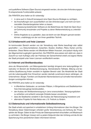 und quelloffene Software (Open Source) eingesetzt werden, die eine dem Anforderungspro-
fil entsprechende Funktionalität aufweist.
Die PIRATEN Jena halten es für notwendig:
•	 in Jena auch in Zukunft konsequent eine Open-Source-Strategie zu verfolgen,
•	 bei Anschaffungen sich ausschließlich von den Anforderungen und nicht von kom-
merziellen Standardangeboten leiten zu lassen,
•	 zur Anpassung bestehender Software an die Bedürfnisse der Stadt die Open-Sour-
ce-Community einzubinden und Projekte zu deren Weiterentwicklung zu unterstüt-
zen,
•	 Online-Angebote so zu gestalten, dass sie leicht von den Bürgern genutzt werden
können, unabhängig von der von ihnen gewählten Technik.
5.3 Urheberrecht und freie Lizenzen
Im kommunalen Bereich werden von der Verwaltung viele Werke beauftragt oder selbst
geschaffen – u.a. Dokumentationen, Gutachten, Studien, Grafiken, Pläne, Karten und Da-
tenbanken. Diese Werke werden mit öffentlichen Mitteln finanziert, sind jedoch häufig nicht
der Allgemeinheit zugänglich (gemeinfrei). Die PIRATEN Jena setzen sich dafür ein, dass in
Zukunft nur noch Aufträge unter der Prämisse der Gemeinfreiheit erteilt und eigene Werke
der Stadt prinzipiell unter freien Lizenzen veröffentlicht werden.
5.4 Internet und Breitbandausbau
Jena als Wissenschafts- und Bildungsstandort benötigt dringend eine leistungsfähige Inf-
rastruktur im Bereich der Breitbandversorgung. Demokratische Teilhabe, Bildung und be-
rufliche Qualifizierung finden verstärkt im digitalen Bereich statt. Die Attraktivität der Stadt
und die Lebensqualität ihrer Einwohner werden deshalb zunehmend davon abhängen, ob
Unternehmen, Bürger, Familien und Studenten flächendeckend auf schnelle Internetverbin-
dungen zurückgreifen können.
Die PIRATEN Jena halten es für notwendig:
•	 in öffentlichen Gebäuden, an zentralen Plätzen, in Bürgerbüros und Stadtteilzentren
freie Internetzugänge bereitzustellen,
•	 den Ausbau der Breitbandversorgung in Jena voranzutreiben, Versorgungslücken
zu schließen und schlecht versorgte Ortsteile besser anzubinden,
•	 dass die Stadtwerke verstärkt in den Ausbau der Netzversorgung investieren und
•	 alternative Projekte für freie Netze wie z. B. Freifunk zu fördern.
5.5 Datenschutz und informationelle Selbstbestimmung
Die Stadt erhebt und speichert in erheblichem Umfang Informationen über ihre Bürger. Die
Verwaltung dieser Datenmengen erfordert große Verantwortung und Achtung der Privat-
sphäre der Bürger. Dabei ist das Prinzip der Datensparsamkeit einzuhalten und Missbrauch
zu verhindern. Die Bürger müssen sich zu jedem Zeitpunkt über den Umfang und die Art der
Speicherung ihrer persönlichen Daten informieren können.
 