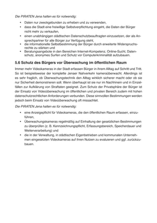 Die PIRATEN Jena halten es für notwendig:
•	 Daten nur zweckgebunden zu erheben und zu verwenden,
•	 dass die Stadt eine freiwillige Selbstverpflichtung eingeht, die Daten der Bürger
nicht mehr zu verkaufen,
•	 einen unabhängigen städtischen Datenschutzbeauftragten einzusetzen, der als An-
sprechpartner für alle Bürger zur Verfügung steht,
•	 die informationelle Selbstbestimmung der Bürger durch erweiterte Widerspruchs-
rechte zu stärken und
•	 Beratungsangebote in den Bereichen Internet-Kompetenz, Online-Sucht, Daten-
schutz, anonymes Surfen und Schutz vor Computerkriminalität aufzubauen.
5.6 Schutz des Bürgers vor Überwachung im öffentlichen Raum
Immer mehr Videokameras in der Stadt erfassen Bürger in ihrem Alltag auf Schritt und Tritt.
So ist beispielsweise der komplette Jenaer Nahverkehr kameraüberwacht. Allerdings ist
es sehr fraglich, ob Überwachungstechnik den Alltag wirklich sicherer macht oder ob sie
nur Sicherheit demonstrieren soll. Wenn überhaupt ist sie nur im Nachhinein und in Einzel-
fällen zur Aufklärung von Straftaten geeignet. Zum Schutz der Privatsphäre der Bürger ist
der Einsatz von Videoüberwachung im öffentlichen und privaten Bereich zudem mit hohen
datenschutzrechtlichen Anforderungen verbunden. Diese sinnvollen Bestimmungen werden
jedoch beim Einsatz von Videoüberwachung oft missachtet.
Die PIRATEN Jena halten es für notwendig:
•	 eine Anzeigepflicht für Videokameras, die den öffentlichen Raum erfassen, einzu-
führen,
•	 Überwachungskameras regelmäßig auf Einhaltung der gesetzlichen Bestimmungen
zu überprüfen (z. B. Kennzeichnungspflicht, Erfassungsbereich, Speicherdauer und
Weiterverarbeitung) und
•	 die in der Verwaltung, in städtischen Eigenbetrieben und kommunalen Unterneh-
men eingesetzten Videokameras auf ihren Nutzen zu evaluieren und ggf. zurückzu-
bauen.
 