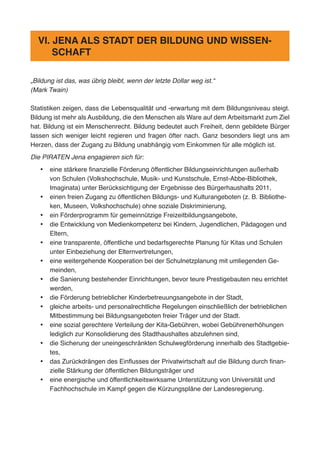 „Bildung ist das, was übrig bleibt, wenn der letzte Dollar weg ist.“
(Mark Twain)
Statistiken zeigen, dass die Lebensqualität und -erwartung mit dem Bildungsniveau steigt.
Bildung ist mehr als Ausbildung, die den Menschen als Ware auf dem Arbeitsmarkt zum Ziel
hat. Bildung ist ein Menschenrecht. Bildung bedeutet auch Freiheit, denn gebildete Bürger
lassen sich weniger leicht regieren und fragen öfter nach. Ganz besonders liegt uns am
Herzen, dass der Zugang zu Bildung unabhängig vom Einkommen für alle möglich ist.
Die PIRATEN Jena engagieren sich für:
•	 eine stärkere finanzielle Förderung öffentlicher Bildungseinrichtungen außerhalb
von Schulen (Volkshochschule, Musik- und Kunstschule, Ernst-Abbe-Bibliothek,
Imaginata) unter Berücksichtigung der Ergebnisse des Bürgerhaushalts 2011,
•	 einen freien Zugang zu öffentlichen Bildungs- und Kulturangeboten (z. B. Bibliothe-
ken, Museen, Volkshochschule) ohne soziale Diskriminierung,
•	 ein Förderprogramm für gemeinnützige Freizeitbildungsangebote,
•	 die Entwicklung von Medienkompetenz bei Kindern, Jugendlichen, Pädagogen und
Eltern,
•	 eine transparente, öffentliche und bedarfsgerechte Planung für Kitas und Schulen
unter Einbeziehung der Elternvertretungen,
•	 eine weitergehende Kooperation bei der Schulnetzplanung mit umliegenden Ge-
meinden,
•	 die Sanierung bestehender Einrichtungen, bevor teure Prestigebauten neu errichtet
werden,
•	 die Förderung betrieblicher Kinderbetreuungsangebote in der Stadt,
•	 gleiche arbeits- und personalrechtliche Regelungen einschließlich der betrieblichen
Mitbestimmung bei Bildungsangeboten freier Träger und der Stadt.
•	 eine sozial gerechtere Verteilung der Kita-Gebühren, wobei Gebührenerhöhungen
lediglich zur Konsolidierung des Stadthaushaltes abzulehnen sind,
•	 die Sicherung der uneingeschränkten Schulwegförderung innerhalb des Stadtgebie-
tes,
•	 das Zurückdrängen des Einflusses der Privatwirtschaft auf die Bildung durch finan-
zielle Stärkung der öffentlichen Bildungsträger und
•	 eine energische und öffentlichkeitswirksame Unterstützung von Universität und
Fachhochschule im Kampf gegen die Kürzungspläne der Landesregierung.
VI. JENA ALS STADT DER BILDUNG UND WISSEN-
SCHAFT
 