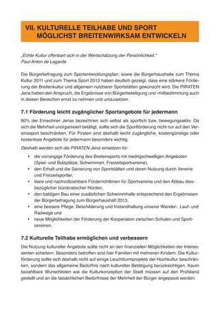 „Echte Kultur offenbart sich in der Wertschätzung der Persönlichkeit.“
Paul Anton de Lagarde
Die Bürgerbefragung zum Sportentwicklungsplan, sowie die Bürgerhaushalte zum Thema
Kultur 2011 und zum Thema Sport 2013 haben deutlich gezeigt, dass eine stärkere Förde-
rung der Breitenkultur und allgemein nutzbarer Sportstätten gewünscht wird. Die PIRATEN
Jena haben den Anspruch, die Ergebnisse von Bürgerbeteiligung und -mitbestimmung auch
in diesen Bereichen ernst zu nehmen und umzusetzen.
7.1 Förderung leicht zugänglicher Sportangebote für jedermann
80% der Einwohner Jenas bezeichnen sich selbst als sportlich bzw. bewegungsaktiv. Da
sich die Mehrheit unorganisiert betätigt, sollte sich die Sportförderung nicht nur auf den Ver-
einssport beschränken. Für Piraten sind deshalb leicht zugängliche, kostengünstige oder
kostenlose Angebote für jedermann besonders wichtig.
Deshalb werden sich die PIRATEN Jena einsetzen für:
•	 die vorrangige Förderung des Breitensports mit niedrigschwelligen Angeboten
(Spiel- und Bolzplätze, Schwimmen, Freizeitsportvereine),
•	 den Erhalt und die Sanierung von Sportstätten und deren Nutzung durch Vereine
und Freizeitsportler,
•	 klare und nachvollziehbare Förderrichtlinien für Sportvereine und den Abbau dies-
bezüglicher bürokratischer Hürden,
•	 den baldigen Bau einer zusätzlichen Schwimmhalle entsprechend den Ergebnissen
der Bürgerbefragung zum Bürgerhaushalt 2013,
•	 eine bessere Pflege, Beschilderung und Instandhaltung unserer Wander-, Lauf- und
Radwege und
•	 neue Möglichkeiten der Förderung der Kooperation zwischen Schulen und Sport-
vereinen.
7.2 Kulturelle Teilhabe ermöglichen und verbessern
Die Nutzung kultureller Angebote sollte nicht an den finanziellen Möglichkeiten der Interes-
senten scheitern. Besonders betroffen sind hier Familien mit mehreren Kindern. Die Kultur-
förderung sollte sich deshalb nicht auf einige Leuchtturmprojekte der Hochkultur beschrän-
ken, sondern das allgemeine Bedürfnis nach kultureller Betätigung berücksichtigen. Kaum
bezahlbare Wunschlisten wie die Kulturkonzeption der Stadt müssen auf den Prüfstand
gestellt und an die tatsächlichen Bedürfnisse der Mehrheit der Bürger angepasst werden.
VII. KULTURELLE TEILHABE UND SPORT
MÖGLICHST BREITENWIRKSAM ENTWICKELN
 