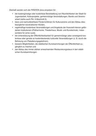 Deshalb werden sich die PIRATEN Jena einsetzen für:
•	 die kostengünstige oder kostenlose Bereitstellung von Räumlichkeiten der Stadt für
Jugendarbeit, Kulturprojekte, gemeinnützige Veranstaltungen, Bands und Vereins-
arbeit (siehe auch Pkt. II Abschnitt 3),
•	 klare und nachvollziehbare Förderrichtlinien für Kulturvereine und den Abbau dies-
bezüglicher bürokratischer Hürden,
•	 regelmäßige kostenlose Veranstaltungen und Angebote der finanziell intensiv geför-
derten Institutionen (Philharmonie, Theaterhaus, Musik- und Kunstschule), insbe-
sondere für arme Leute,
•	 die Unterstützung der Öffentlichkeitsarbeit für gemeinnützige (also vorwiegend kos-
tenlose oder gerade so kostendeckende) kulturelle Veranstaltungen (z. B. durch die
Befreiung von Plakatierungsgebühren),
•	 bessere Möglichkeiten, die städtischen Kunstsammlungen der Öffentlichkeit zu-
gänglich zu machen und
•	 den Abbau des immer stärker anwachsenden Restaurierungsstaus in den städti-
schen Kunstsammlungen.
 