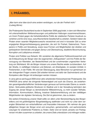 „Man kann eine Idee durch eine andere verdrängen, nur die der Freiheit nicht.“
(Ludwig Börne)
Die Piratenpartei Deutschland wurde im September 2006 gegründet, in dem sich Menschen
mit unterschiedlichen Weltanschauungen und politischen Haltungen zusammenschlossen,
um ihrem Protest gegen die freiheitsfeindliche Politik der etablierten Parteien Ausdruck zu
verleihen und für eine neue, zukunftsorientierte Gesellschaft zu arbeiten. Seitdem haben die
Piraten einen rasanten Mitgliederzuwachs verzeichnet und sind in kürzester Zeit zu einer
engagierten Bürgerrechtsbewegung geworden, die sich für Freiheit, Datenschutz, Trans-
parenz in Politik und Verwaltung, sowie neue Formen und Möglichkeiten der direkten und
partizipativen Demokratie und gegen Zensur und Überwachung, staatliche Bevormundung,
Korruption und Lobbyismus einsetzt.
Piraten sind Politiker aus Notwehr. Wir verstehen die allgemeine Politikverdrossenheit und
die Enttäuschung der Bürger über die sogenannten „Volksparteien“ und ihre Politik der Be-
vorzugung von Klientelen, der Bestechlichkeit und der zunehmenden ungerechten Vertei-
lung von Wohlstand. Wir als Bürger müssen uns unsere Rechte wieder zurückerobern. Auf
der Straße, in vielfältigen Initiativen und Aktionen, am Arbeitsplatz, im sozialen Umfeld, in
Parlamenten, in der Politik. Wir sind der Überzeugung, dass Menschen nur gemeinsam an
den drängenden Fragen unserer Zeit arbeiten können und dafür der Sachverstand und die
Kompetenz aller Bürger mit einbezogen werden müssen.
In Jena gibt es seit August 2009 einen aktiv arbeitenden Kreisverband der Piratenpartei. Die
PIRATEN Jena sehen die dringende Notwendigkeit und auch die Chance, die anstehen-
den gesamtgesellschaftlichen Veränderungen genauso auf kommunaler Ebene zu verwirk-
lichen. Verkrustete politische Strukturen im Stadtrat und in der Verwaltung behindern den
Zugang der Jenaer Bürger zu demokratischer Mitbestimmung, zu mehr sozialer Teilhabe,
Information, Kommunikation, Bildung, kreativer Selbstverwirklichung und den vielfältigen
Möglichkeiten der digitalen Vernetzung. Die Zeit ist gekommen, das zu ändern.
Die weitere Entwicklung unserer Stadt sollte vor allem unter Berücksichtigung des Bürger-
willens und mit größtmöglicher Bürgerbeteiligung stattfinden und nicht nur unter dem ver-
engten Blickwinkel von wirtschaftlichen und finanziellen Interessen. Wir nehmen die ganz
alltäglichen Sorgen der Bürger ernst und versuchen, gemeinschafts- und sachorientierte
Lösungen für anstehende Probleme zu finden. Dafür sind wir bereit, jenseits von Parteig-
renzen mit allen zusammen zu arbeiten, die unsere Ziele unterstützen und mittragen wollen.
I. PRÄAMBEL
 