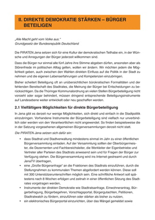„Alle Macht geht vom Volke aus.“
Grundgesetz der Bundesrepublik Deutschland
Die PIRATEN Jena setzen sich für eine Kultur der demokratischen Teilhabe ein, in der Wün-
sche und Anregungen der Bürger jederzeit willkommen sind.
Dass die Bürger nur einmal alle fünf Jahre ihre Stimme abgeben dürfen, ansonsten aber als
Störenfriede im politischen Alltag gelten, wollen wir ändern. Wir möchten jedem die Mög-
lichkeit geben, auch zwischen den Wahlen direkten Einfluss auf die Politik in der Stadt zu
nehmen und die eigenen Lebenserfahrungen und Kompetenzen einzubringen.
Bisher scheitert Beteiligung oft an unübersichtlichen bürokratischen Formalitäten und der
fehlenden Bereitschaft des Stadtrates, die Meinung der Bürger bei Entscheidungen zu be-
rücksichtigen. Da die Thüringer Kommunalordnung an vielen Stellen Bürgerbeteiligung nicht
vorsieht oder sogar behindert, müssen dringend entsprechende Beteiligungsinstrumente
auf Landesebene weiter entwickelt oder neu geschaffen werden.
2.1 Vielfältigere Möglichkeiten für direkte Bürgerbeteiligung
In Jena gibt es derzeit nur wenige Möglichkeiten, sich direkt und einfach in die Stadtpolitik
einzubringen. Vorhandene Instrumente der Bürgerbeteiligung sind vielfach nur unverbind-
lich oder werden von den Verantwortlichen nicht angewendet. So finden beispielsweise die
in der Satzung vorgesehenen allgemeinen Bürgerversammlungen derzeit nicht statt.
Die PIRATEN Jena setzen sich dafür ein:
•	 dass Stadtrat und Stadtverwaltung mindestens einmal im Jahr zu einer öffentlichen
Bürgerversammlung einladen. Auf der Versammlung sollten der Oberbürgermeis-
ter, die Dezernenten und Fachbereichsleiter, die Werkleiter der Eigenbetriebe und
Vertreter aller Parteien des Stadtrats anwesend sein und für Fragen der Bürger zur
Verfügung stehen. Die Bürgerversammlung wird ins Internet gestreamt und durch
JenaTV übertragen,
•	 eine „Große Bürgeranfrage“ an die Fraktionen des Stadtrats einzuführen, durch die
Stellungnahmen zu kommunalen Themen abgefordert werden können. Diese soll
mit 300 Unterstützerunterschriften möglich sein. Eine schriftliche Antwort soll spä-
testens nach 8 Wochen erfolgen und zeitnah in einer öffentlichen Sitzung des Stadt-
rates vorgetragen werden,
•	 Instrumente der direkten Demokratie wie Stadtratsanfrage, Einwohnerantrag, Bür-
gerbefragung, Bürgerbegehren, Vorschlagsportal, Bürgergutachten, Petitionen,
Stadtratwatch zu fördern, einzuführen oder stärker als bisher zu nutzen,
•	 ein elektronisches Bürgerportal einzurichten, über das Mängel gemeldet sowie
II. DIREKTE DEMOKRATIE STÄRKEN – BÜRGER
BETEILIGEN
 