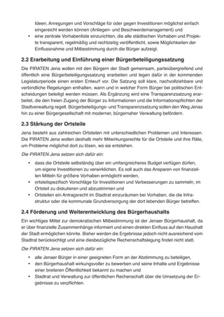 Ideen, Anregungen und Vorschläge für oder gegen Investitionen möglichst einfach
eingereicht werden können (Anliegen- und Beschwerdemanagement) und
•	 eine zentrale Vorhabenliste einzurichten, die alle städtischen Vorhaben und Projek-
te transparent, regelmäßig und rechtzeitig veröffentlicht, sowie Möglichkeiten der
Einflussnahme und Mitbestimmung durch die Bürger aufzeigt.
2.2 Erarbeitung und Einführung einer Bürgerbeteiligungssatzung
Die PIRATEN Jena wollen mit den Bürgern der Stadt gemeinsam, parteiübergreifend und
öffentlich eine Bürgerbeteiligungssatzung erarbeiten und legen dafür in der kommenden
Legislaturperiode einen ersten Entwurf vor. Die Satzung soll klare, nachvollziehbare und
verbindliche Regelungen enthalten, wann und in welcher Form Bürger bei politischen Ent-
scheidungen beteiligt werden müssen. Als Ergänzung wird eine Transparenzsatzung erar-
beitet, die den freien Zugang der Bürger zu Informationen und die Informationspflichten der
Stadtverwaltung regelt. Bürgerbeteiligungs- und Transparenzsatzung sollen den Weg Jenas
hin zu einer Bürgergesellschaft mit moderner, bürgernaher Verwaltung befördern.
2.3 Stärkung der Ortsteile
Jena besteht aus zahlreichen Ortsteilen mit unterschiedlichen Problemen und Interessen.
Die PIRATEN Jena wollen deshalb mehr Mitwirkungsrechte für die Ortsteile und ihre Räte,
um Probleme möglichst dort zu lösen, wo sie entstehen.
Die PIRATEN Jena setzen sich dafür ein:
•	 dass die Ortsteile selbständig über ein umfangreicheres Budget verfügen dürfen,
um eigene Investitionen zu verwirklichen. Es soll auch das Ansparen von finanziel-
len Mitteln für größere Vorhaben ermöglicht werden,
•	 ortsteilspezifisch Vorschläge für Investitionen und Verbesserungen zu sammeln, im
Ortsteil zu diskutieren und abzustimmen und
•	 Ortsteilen ein Antragsrecht im Stadtrat einzuräumen bei Vorhaben, die die Infra-
struktur oder die kommunale Grundversorgung der dort lebenden Bürger betreffen.
2.4 Förderung und Weiterentwicklung des Bürgerhaushalts
Ein wichtiges Mittel zur demokratischen Mitbestimmung ist der Jenaer Bürgerhaushalt, da
er über finanzielle Zusammenhänge informiert und einen direkten Einfluss auf den Haushalt
der Stadt ermöglichen könnte. Bisher werden die Ergebnisse jedoch nicht ausreichend vom
Stadtrat berücksichtigt und eine diesbezügliche Rechenschaftslegung findet nicht statt.
Die PIRATEN Jena setzen sich dafür ein:
•	 alle Jenaer Bürger in einer geeigneten Form an der Abstimmung zu beteiligen,
•	 den Bürgerhaushalt wirkungsvoller zu bewerben und seine Inhalte und Ergebnisse
einer breiteren Öffentlichkeit bekannt zu machen und
•	 Stadtrat und Verwaltung zur öffentlichen Rechenschaft über die Umsetzung der Er-
gebnisse zu verpflichten.
 