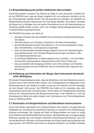 2.5 Bürgerbeteiligung bei großen städtischen Bauvorhaben
Große Bauvorhaben verändern das Gesicht der Stadt für viele Jahrzehnte. Deshalb wol-
len die PIRATEN Jena, dass die Bürger möglichst früh und umfassend informiert und an
den Entscheidungen beteiligt werden. Das gilt besonders bei Vorhaben, die Stadtbild und
Stadtentwicklung deutlich beeinflussen und viele Bürger betreffen. Bei welchen Vorhaben
die Bürger wie zu beteiligen sind und welche Informationen durch die Stadtverwaltung zur
Verfügung gestellt werden müssen, soll in der künftigen Bürgerbeteiligungssatzung bzw.
Transparenzsatzung geregelt werden.
Die PIRATEN Jena setzen sich dafür ein:
•	 derartige Vorhaben über das Amtsblatt hinaus frühzeitig und öffentlichkeitswirksam
anzuzeigen,
•	 alle Informationen zum Vorhaben in Papierform und online bereitzustellen,
•	 die Nichtöffentlichkeit einzelner Informationen (z. B. auf Grund gesetzlicher Vorga-
ben) nachvollziehbar und transparent zu begründen,
•	 dass vom Bauvorhaben betroffene Bürger angehört und an der Entscheidungsfin-
dung beteiligt werden. Zum Vorhaben Bürgerversammlungen anzubieten, sollte
eine Selbstverständlichkeit sein,
•	 für die Bürger Möglichkeiten zur Meinungsäußerung zu schaffen, z. B. durch öffent-
lich benannte Ansprechpartner, Diskussionsforen oder Online-Portale und
•	 dass grundsätzlich alle Auslegungsverfahren auch online erfolgen und Einwände
sowie Anregungen auch per E-Mail oder über ein Kontaktformular eingereicht wer-
den können.
2.6 Aufklärung und Information der Bürger über Instrumente demokrati-
scher Beteiligung
Oft scheitert Bürgerbeteiligung daran, dass die Betroffenen nicht alle Mitbestimmungsinst-
rumente kennen oder formale Fehler machen. So ist beispielsweise die Möglichkeit, einen
Einwohnerantrag an den Stadtrat zu stellen, so gut wie nicht bekannt und wird deswegen
von den Bürgern nicht genutzt. Die PIRATEN Jena halten es für notwendig, dass aktiv
entsprechende Kenntnisse vermittelt werden. Hierfür bieten sich beispielsweise kostenlose
Kurse an der Volkshochschule oder Bürgerversammlungen in den Ortsteilen an. Auch die
Internetseite der Stadt Jena sollte dringend mehr Informationen zum Thema Bürgerbeteili-
gung zur Verfügung stellen.
2.7 Konstruktiv mit Bürgerinitiativen und Betroffenen kommunizieren
Immer mehr Bürger organisieren sich in Bürgerinitiativen oder Vereinen, um gegenüber der
Stadtpolitik und -verwaltung ihre spezifischen Interessen zu vertreten und in Entscheidungs-
prozesse einzubringen. Der Umgang der Stadt mit Bürgerinitiativen war bisher zu häufig
durch fehlende oder fehlerbehaftete Kommunikation, Blockadehaltungen und gegenseitiges
Misstrauen geprägt. Das zieht deutlich schlechtere Verwaltungsentscheidungen nach sich
und die Bedürfnisse, Wünsche und Einwendungen der Bürger werden gering geachtet oder
sogar ignoriert. Die PIRATEN Jena finden es dringend erforderlich, bei strittigen Vorhaben
 