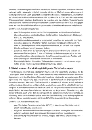 sprechen und kurzfristiger Aktionismus werden das Wohnraumproblem nicht lösen. Deshalb
halten wir es für zwingend erforderlich, dass alle städtischen Maßnahmen zur Wohnraument-
wicklung unter einem Dach gebündelt und koordiniert werden. Insbesondere JenaWohnen
als städtisches Unternehmen sollte wieder den Schwerpunkt auf den Bau von bezahlbaren
Wohnungen legen, statt nur den Bestand zu verwalten und zu erhalten. Vorausschauend
und angesichts von Privatisierungen in anderen Städten werden die PIRATEN Jena gegen
einen Verkauf des städtischen Wohnungsbestandes erheblichen Widerstand mobilisieren.
Die PIRATEN Jena stehen dafür ein:
•	 dem Wohnungsbau ausreichende Priorität gegenüber anderen Baumaßnahmen
(Gewerbegebieten, prestigeträchtigen Großprojekten, Einkaufszentren, Stadionum-
bau u. ä.) einzuräumen,
•	 die städtischen Bebauungspläne systematisch zu prüfen, um weitere für den Woh-
nungsbau geeignete öffentliche Flächen zu erschließen (davon sollten auch Flä-
chen in Gewerbegebieten nicht ausgenommen werden, für die sich über längere
Zeiträume hinweg keine Investoren finden),
•	 gangbare Alternativen zur Zerstörung von ökologisch wertvollen und kulturell be-
deutsamen Flächen (wie z. B. durch Erhöhung der Bebauungsgrenze) zu suchen,
•	 die erwirtschafteten Überschüsse von JenaWohnen vorrangig in den Ausbau und
die Sicherung von bezahlbarem Wohnraum zu investieren,
•	 Fördermöglichkeiten für sozialen Wohnungsbau umfassend zu nutzen und unge-
nutzte private Flächen durch die Stadt ankaufen zu lassen.
3.2 Mobil in Jena - Entwicklung intelligenter Verkehrskonzepte
Freie Bewegung innerhalb des städtischen Raumes ist eine wesentliche Grundlage für die
Lebendigkeit einer modernen Stadt. Dabei sollten die verschiedenen Varianten des Indivi-
dualverkehrs und des öffentlichen Nahverkehrs optimal miteinander vernetzt werden. Prin-
zipiell wäre eine Reduzierung des Autoverkehrs in der Innenstadt aus ökologischen Grün-
den wünschenswert. Wenn das Stadtzentrum nicht veröden soll, müssen jedoch preiswerte
und komfortable Alternativen im Nahverkehr geschaffen werden. Eine schlichte Einschrän-
kung des Autoverkehrs lehnen die PIRATEN Jena ab. Perspektivisch sollte die Stadt neue
Möglichkeiten wie einen fahrscheinlosen Nahverkehr ins Auge fassen. Die Anbindung aller
Jenaer Ortsteile, auch unter dem Gesichtspunkt der sozialen und kulturellen Teilhabe, ist
notwendig. Dass die Nahverkehrspläne allein von der Verwaltung ohne Beteiligung der be-
troffenen Bürger erarbeitet werden, ist für die PIRATEN Jena nicht länger hinnehmbar.
Die PIRATEN Jena stehen dafür ein:
•	 den öffentlichen Personennahverkehr (ÖPNV) in allen Jenaer Stadtteilen auf ein
gleich hohes Niveau auszubauen,
•	 möglichst alle innerstädtischen Verbindungen durch das stadteigene Verkehrsunter-
nehmen und nicht durch überregionale Konzessionsnehmer zu realisieren,
•	 die Anbindung von Ortsteilen wie Wöllnitz, Wogau oder Ilmnitz umgehend zu ver-
bessern,
 