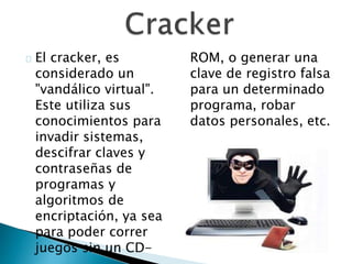 El cracker, es
considerado un
"vandálico virtual".
Este utiliza sus
conocimientos para
invadir sistemas,
descifrar claves y
contraseñas de
programas y
algoritmos de
encriptación, ya sea
para poder correr
juegos sin un CD-
ROM, o generar una
clave de registro falsa
para un determinado
programa, robar
datos personales, etc.
 