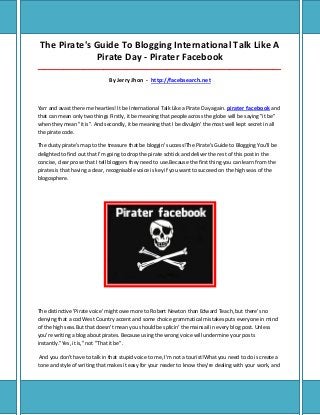 The Pirate's Guide To Blogging International Talk Like A
Pirate Day - Pirater Facebook
_____________________________________________________________________________________
By Jerry Jhon - http://facebsearch.net
Yarr and avast there me hearties! It be International Talk Like a Pirate Day again. pirater facebook and
that can mean only two things Firstly, it be meaning that people across the globe will be saying "it be"
when they mean "it is". And secondly, it be meaning that I be divulgin' the most well kept secret in all
the pirate code.
The dusty pirate's map to the treasure that be bloggin' success!The Pirate's Guide to Blogging You'll be
delighted to find out that I'm going to drop the pirate schtick and deliver the rest of this post in the
concise, clear prose that I tell bloggers they need to use.Because the first thing you can learn from the
pirates is that having a clear, recognisable voice is key if you want to succeed on the high seas of the
blogosphere.
The distinctive 'Pirate voice' might owe more to Robert Newton than Edward Teach, but there's no
denying that a cod West Country accent and some choice grammatical mistakes puts everyone in mind
of the high seas.But that doesn't mean you should be splicin' the mainsail in every blog post. Unless
you're writing a blog about pirates. Because using the wrong voice will undermine your posts
instantly."Yes, it is," not "That it be".
And you don't have to talk in that stupid voice to me, I'm not a tourist!What you need to do is create a
tone and style of writing that makes it easy for your reader to know they're dealing with your work, and
 