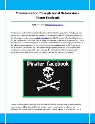 Communication Through Social Networking -
Pirater Facebook
_____________________________________________________________________________________
By Mason Leino - http://facebsearch.net
This fairly new method of communication has taken off in the last few years. What started out as a fun
way for teens to share information with friends and network with people from other geographic areas
has officially gone to the next level, pirater facebook Sites like My Space and Facebook have grown by
as much as 83 percent over the last year according to the Nielson Online survey. This growth is not just a
fad. The use of social networking has evolved into a way for advertisers to reach targeted audiences. As
incredible as this sounds neither of them is the fastest growing social networking site. A new venue
called Twitter is. This new venue is a very simple concept that lets you keep in touch with people by
sending very short messages quickly and frequently. The primary topic is "What are you doing".
According to the Nielson Survey Twitter has grown 37,000 percent from the previous year.
Twitter has exploded onto the scene with an established concept of communicating with friends with
quick messages. What makes it different from other social networking sites is in the way you
communicate. The user is forced to keep messages short. The limit per post is 140 characters. That is
 
