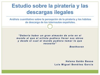 Estudio sobre la piratería y las descargas ilegales Análisis cuantitativo sobre la percepción de la piratería y los hábitos de descarga de los internautas españoles. “Debería haber un gran almacén de arte en el mundo al que el artista pudiera llevar sus obras y desde el cual el mundo pudiera tomar lo que necesita” Beethoven Helena GaldoBasoa Luis Miguel Benéitez García 