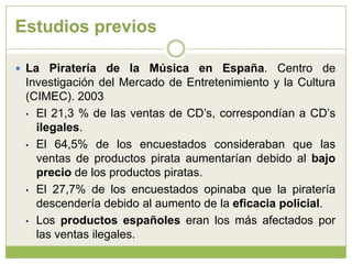 Estudios previosLa Piratería de la Música en España. Centro de Investigación del Mercado de Entretenimiento y la Cultura (CIMEC). 2003El 21,3 % de las ventas de CD’s, correspondían a CD’s ilegales.