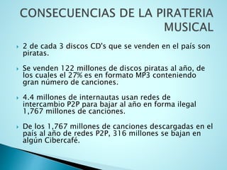  2 de cada 3 discos CD's que se venden en el país son
piratas.
 Se venden 122 millones de discos piratas al año, de
los cuales el 27% es en formato MP3 conteniendo
gran número de canciones.
 4.4 millones de internautas usan redes de
intercambio P2P para bajar al año en forma ilegal
1,767 millones de canciones.
 De los 1,767 millones de canciones descargadas en el
país al año de redes P2P, 316 millones se bajan en
algún Cibercafé.
 