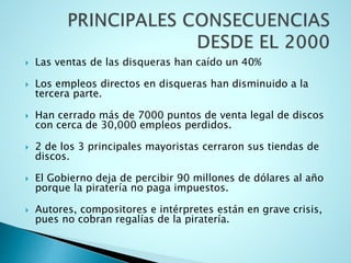  Las ventas de las disqueras han caído un 40%
 Los empleos directos en disqueras han disminuido a la
tercera parte.
 Han cerrado más de 7000 puntos de venta legal de discos
con cerca de 30,000 empleos perdidos.
 2 de los 3 principales mayoristas cerraron sus tiendas de
discos.
 El Gobierno deja de percibir 90 millones de dólares al año
porque la piratería no paga impuestos.
 Autores, compositores e intérpretes están en grave crisis,
pues no cobran regalías de la piratería.
 